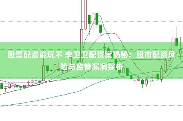 股票配资能玩不 李卫卫配资案揭秘：股市配资风险与监管漏洞探析