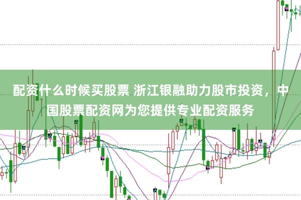 配资什么时候买股票 浙江银融助力股市投资，中国股票配资网为您提供专业配资服务