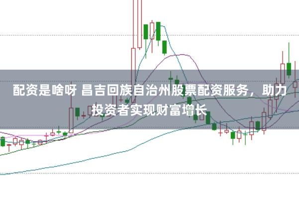 配资是啥呀 昌吉回族自治州股票配资服务，助力投资者实现财富增长
