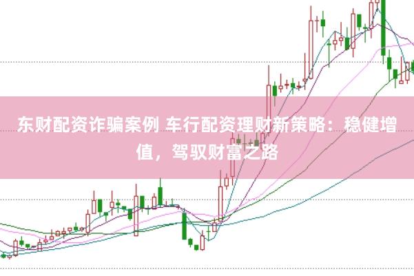 东财配资诈骗案例 车行配资理财新策略：稳健增值，驾驭财富之路