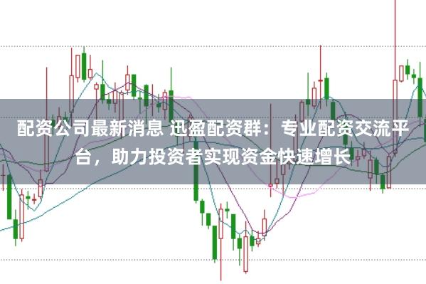配资公司最新消息 迅盈配资群：专业配资交流平台，助力投资者实现资金快速增长