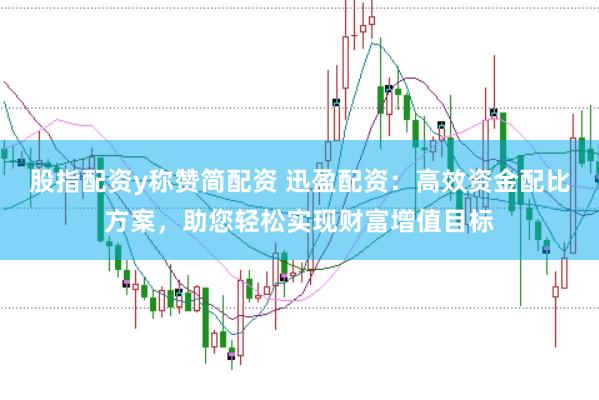 股指配资y称赞简配资 迅盈配资：高效资金配比方案，助您轻松实现财富增值目标