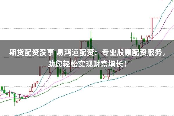 期货配资没事 易鸿道配资：专业股票配资服务，助您轻松实现财富增长！
