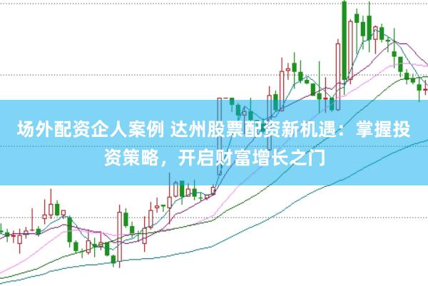 场外配资企人案例 达州股票配资新机遇：掌握投资策略，开启财富增长之门