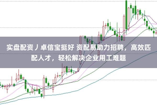 实盘配资丿卓信宝挺好 资配易助力招聘，高效匹配人才，轻松解决企业用工难题