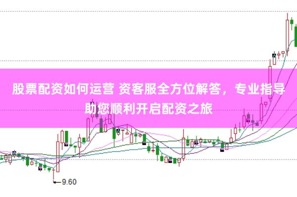 股票配资如何运营 资客服全方位解答，专业指导助您顺利开启配资之旅