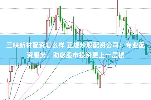 三峡新材配资怎么样 正规炒股配资公司：专业配资服务，助您股市投资更上一层楼