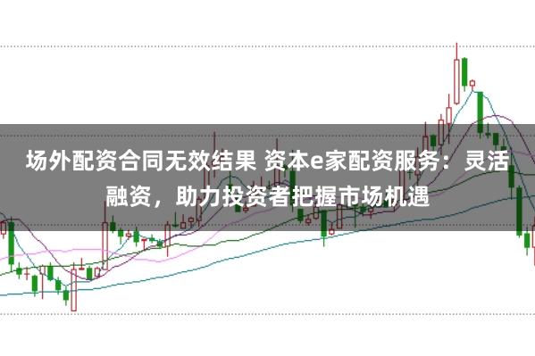 场外配资合同无效结果 资本e家配资服务：灵活融资，助力投资者把握市场机遇