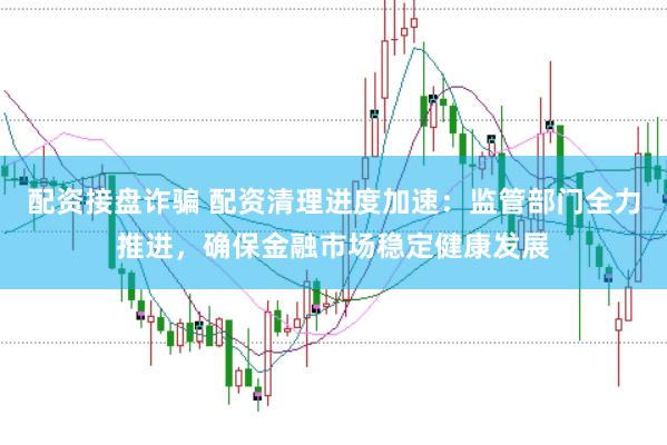 配资接盘诈骗 配资清理进度加速：监管部门全力推进，确保金融市场稳定健康发展