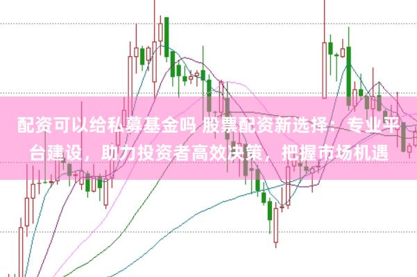 配资可以给私募基金吗 股票配资新选择：专业平台建设，助力投资者高效决策，把握市场机遇
