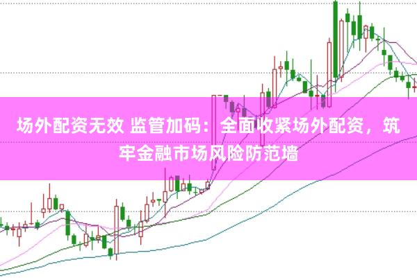 场外配资无效 监管加码：全面收紧场外配资，筑牢金融市场风险防范墙
