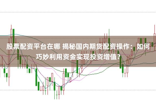 股票配资平台在哪 揭秘国内期货配资操作：如何巧妙利用资金实现投资增值？