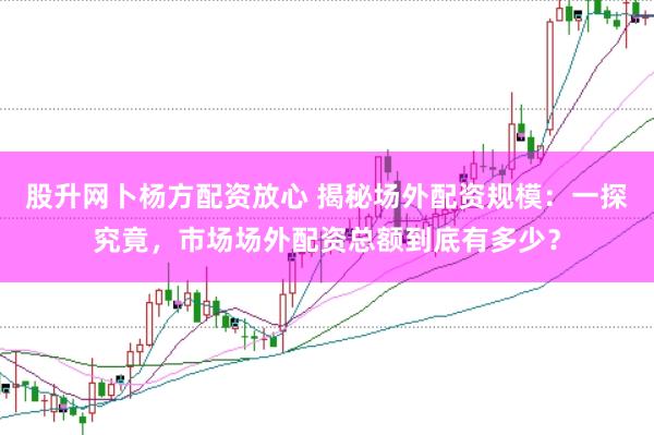 股升网卜杨方配资放心 揭秘场外配资规模：一探究竟，市场场外配资总额到底有多少？