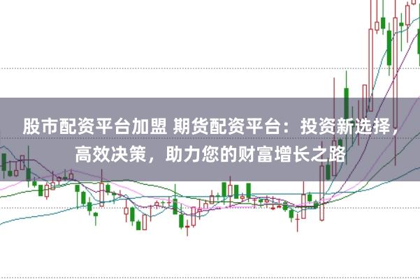 股市配资平台加盟 期货配资平台：投资新选择，高效决策，助力您的财富增长之路