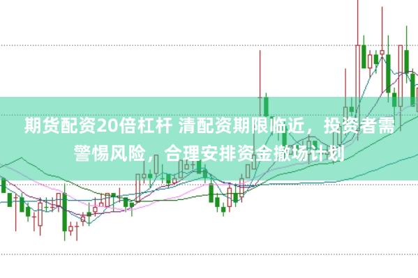 期货配资20倍杠杆 清配资期限临近，投资者需警惕风险，合理安排资金撤场计划