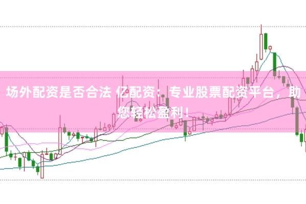 场外配资是否合法 亿配资：专业股票配资平台，助您轻松盈利！