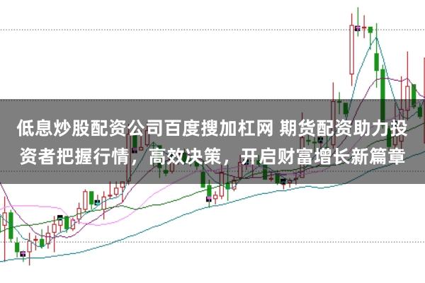 低息炒股配资公司百度搜加杠网 期货配资助力投资者把握行情，高效决策，开启财富增长新篇章