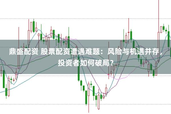 鼎盛配资 股票配资遭遇难题：风险与机遇并存，投资者如何破局？
