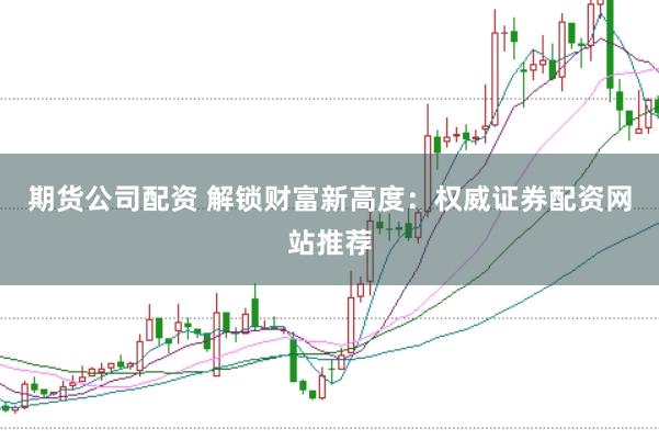 期货公司配资 解锁财富新高度：权威证券配资网站推荐