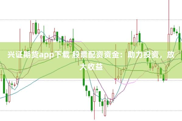 兴证期货app下载 股票配资资金：助力投资，放大收益