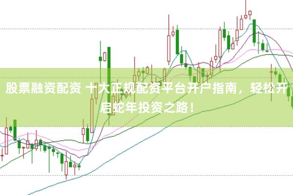 股票融资配资 十大正规配资平台开户指南，轻松开启蛇年投资之路！