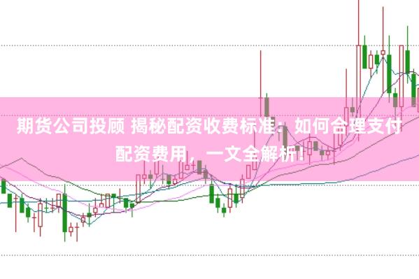 期货公司投顾 揭秘配资收费标准：如何合理支付配资费用，一文全解析！