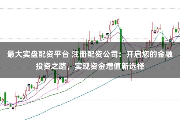 最大实盘配资平台 注册配资公司：开启您的金融投资之路，实现资金增值新选择